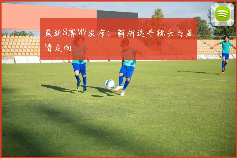 最新S赛MV发布:解析选手镜头与剧情走向