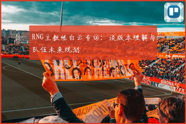RNG主教练白云专访：谈版本理解与队伍未来规划