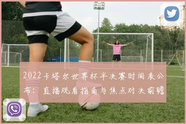 2022卡塔尔世界杯半决赛时间表公布:直播观看指南与焦点对决前瞻