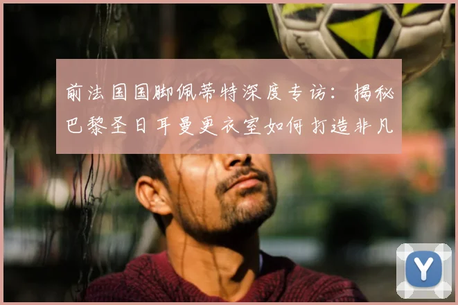 前法国国脚佩蒂特深度专访：揭秘巴黎圣日耳曼更衣室如何打造非凡团队凝聚力
