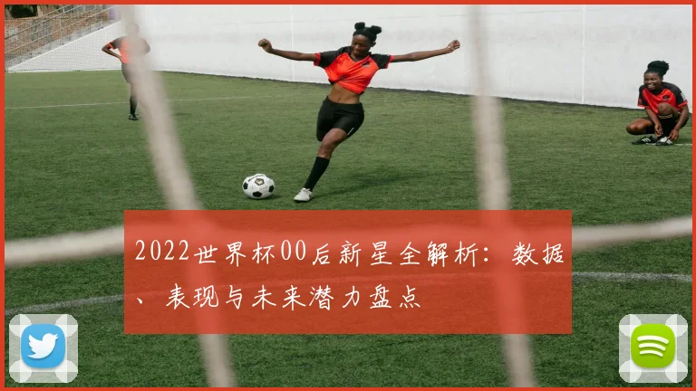 2022世界杯00后新星全解析：数据、表现与未来潜力盘点