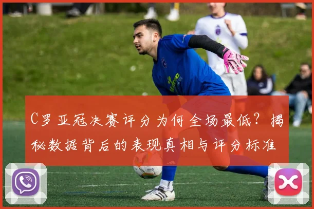 C罗亚冠决赛评分为何全场最低？揭秘数据背后的表现真相与评分标准