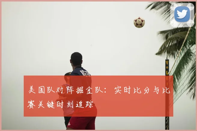 美国队对阵掘金队:实时比分与比赛关键时刻追踪