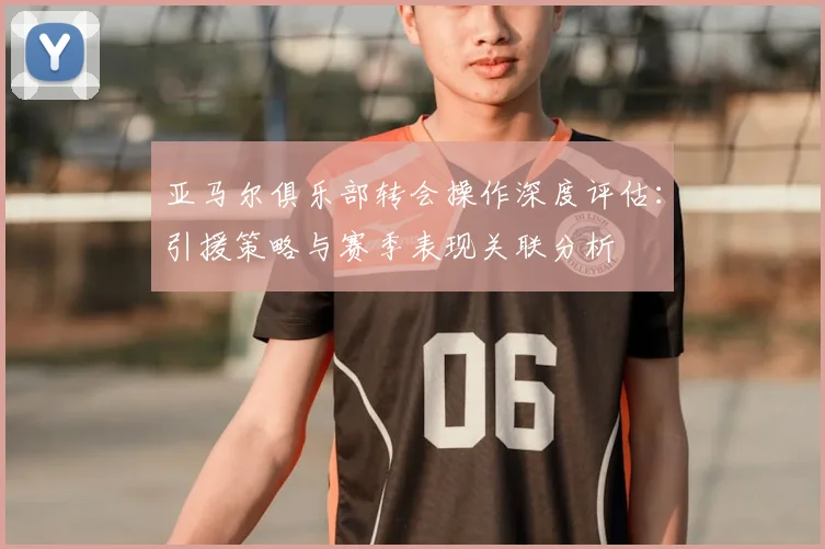 亚马尔俱乐部转会操作深度评估：引援策略与赛季表现关联分析
