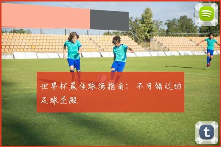 世界杯最佳球场指南:不可错过的足球圣殿