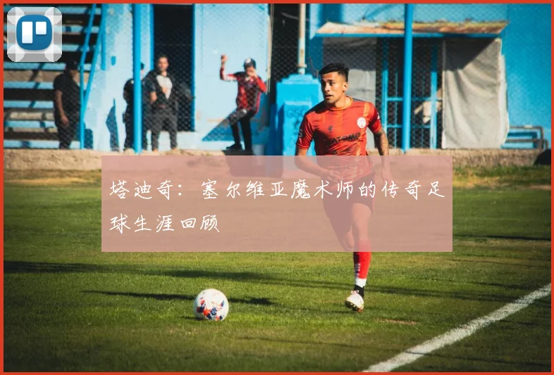 塔迪奇:塞尔维亚魔术师的传奇足球生涯回顾