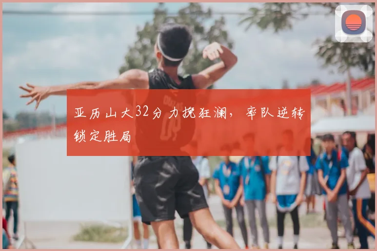 亚历山大32分力挽狂澜，率队逆转锁定胜局