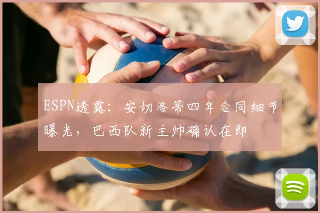 ESPN透露：安切洛蒂四年合同细节曝光，巴西队新主帅确认在即
