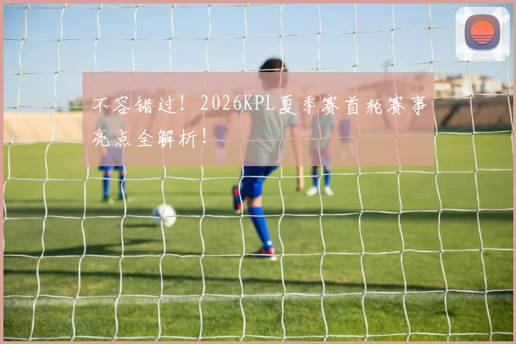 不容错过！2026KPL夏季赛首轮赛事亮点全解析！