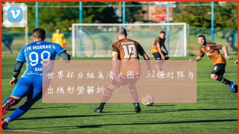 世界杯分组高清大图:32强对阵与出线形势解析