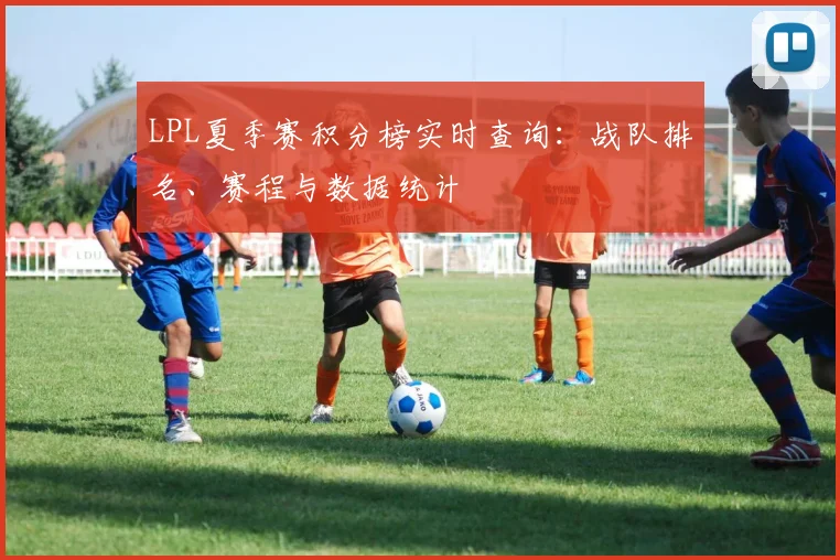 LPL夏季赛积分榜实时查询:战队排名、赛程与数据统计