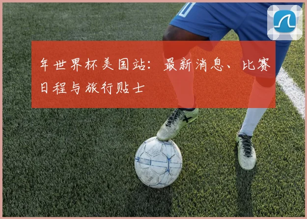 年世界杯美国站:最新消息、比赛日程与旅行贴士