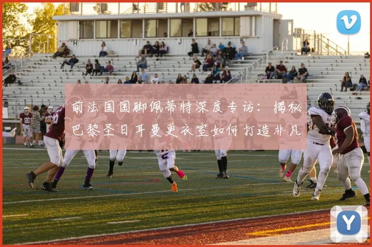 前法国国脚佩蒂特深度专访：揭秘巴黎圣日耳曼更衣室如何打造非凡团队凝聚力