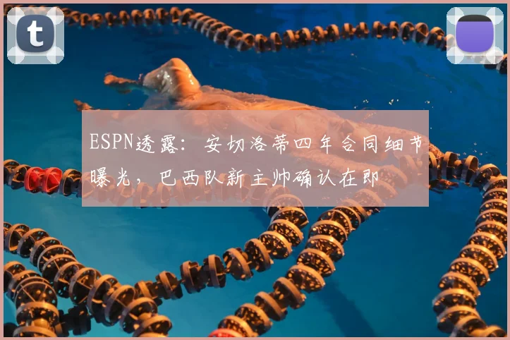 ESPN透露：安切洛蒂四年合同细节曝光，巴西队新主帅确认在即