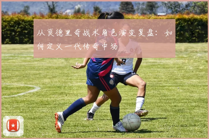 从莫德里奇战术角色演变复盘:如何定义一代传奇中场