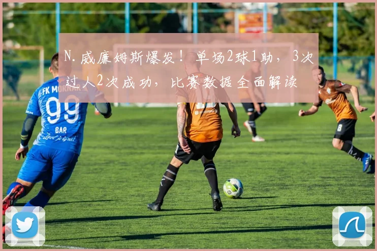 N.威廉姆斯爆发！单场2球1助，3次过人2次成功，比赛数据全面解读