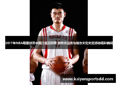 2017年NBA明星球员中国行盛况回顾 激燃友谊赛与城市文化交流活动精彩瞬间